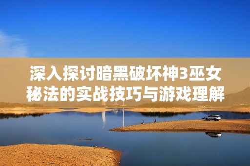 深入探讨暗黑破坏神3巫女秘法的实战技巧与游戏理解心得分享