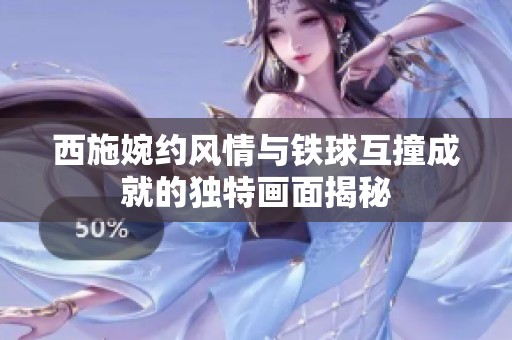 西施婉约风情与铁球互撞成就的独特画面揭秘