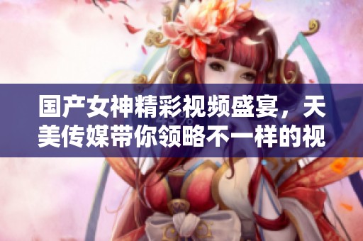 国产女神精彩视频盛宴，天美传媒带你领略不一样的视听享受