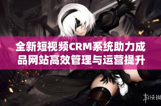 全新短视频CRM系统助力成品网站高效管理与运营提升