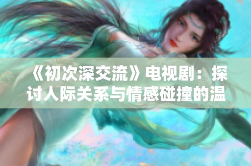 《初次深交流》电视剧：探讨人际关系与情感碰撞的温馨故事