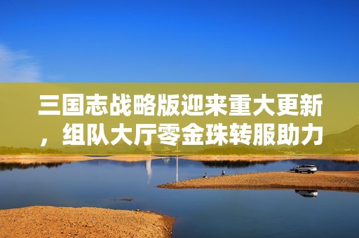 三国志战略版迎来重大更新，组队大厅零金珠转服助力散人玩家福利升级