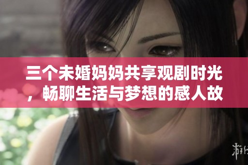 三个未婚妈妈共享观剧时光，畅聊生活与梦想的感人故事