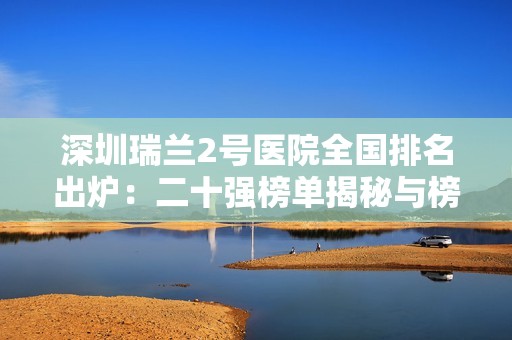 深圳瑞兰2号医院全国排名出炉：二十强榜单揭秘与榜首惊艳表现