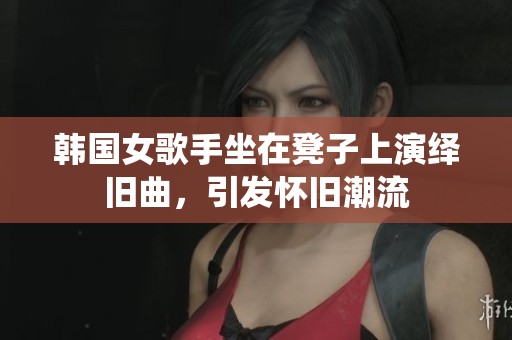 韩国女歌手坐在凳子上演绎旧曲，引发怀旧潮流