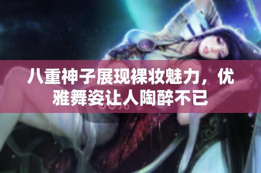 八重神子展现裸妆魅力，优雅舞姿让人陶醉不已