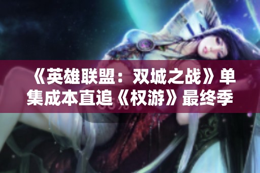 《英雄联盟：双城之战》单集成本直追《权游》最终季，揭秘背后的制作故事