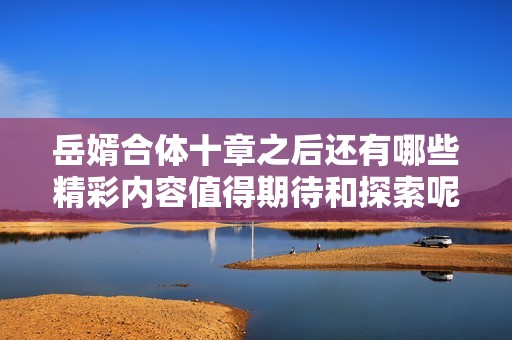 岳婿合体十章之后还有哪些精彩内容值得期待和探索呢