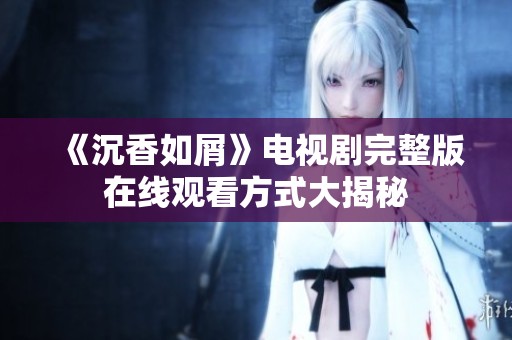 《沉香如屑》电视剧完整版在线观看方式大揭秘