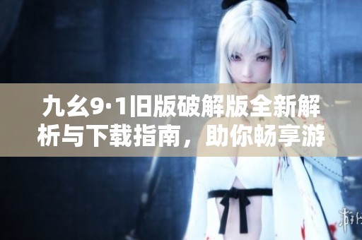 九幺9·1旧版破解版全新解析与下载指南，助你畅享游戏乐趣