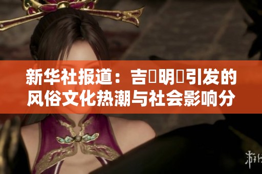 新华社报道：吉沢明歩引发的风俗文化热潮与社会影响分析