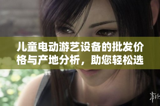 儿童电动游艺设备的批发价格与产地分析，助您轻松选择优质产品