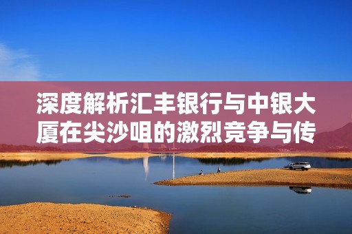 深度解析汇丰银行与中银大厦在尖沙咀的激烈竞争与传奇故事