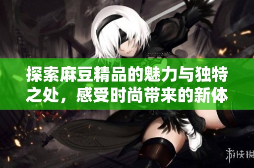 探索麻豆精品的魅力与独特之处，感受时尚带来的新体验