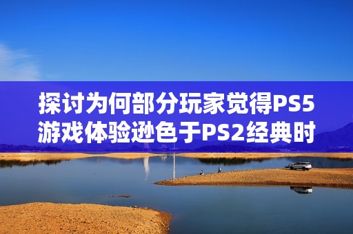 探讨为何部分玩家觉得PS5游戏体验逊色于PS2经典时光