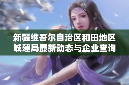 新疆维吾尔自治区和田地区城建局最新动态与企业查询信息介绍