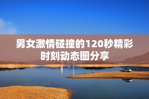 男女激情碰撞的120秒精彩时刻动态图分享