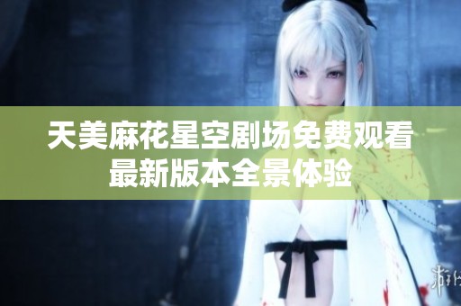 天美麻花星空剧场免费观看最新版本全景体验