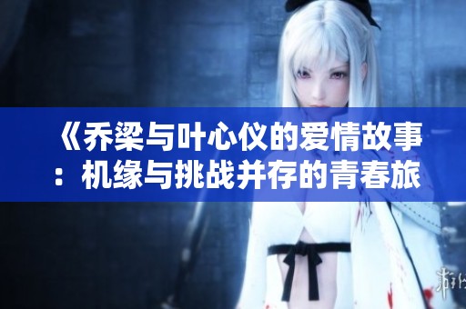 《乔梁与叶心仪的爱情故事：机缘与挑战并存的青春旅程》