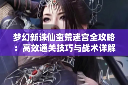 梦幻新诛仙蛮荒迷宫全攻略：高效通关技巧与战术详解