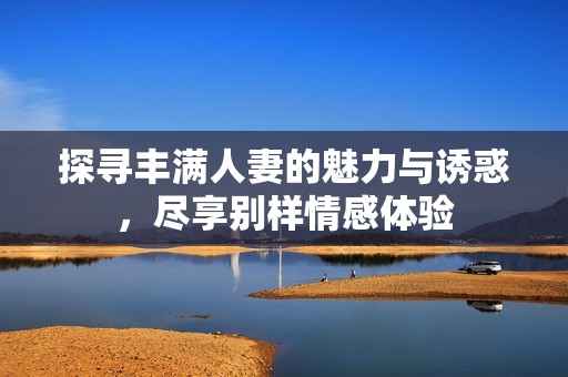 探寻丰满人妻的魅力与诱惑，尽享别样情感体验