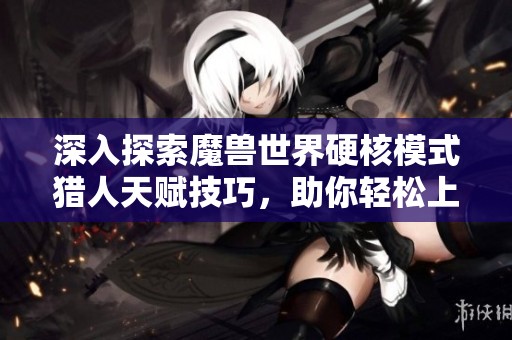 深入探索魔兽世界硬核模式猎人天赋技巧，助你轻松上手攻略