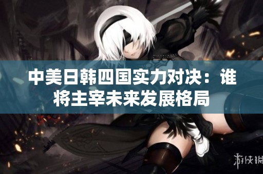 中美日韩四国实力对决：谁将主宰未来发展格局