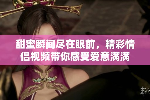 甜蜜瞬间尽在眼前，精彩情侣视频带你感受爱意满满