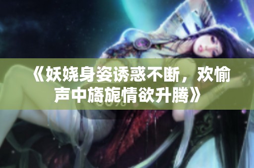 《妖娆身姿诱惑不断，欢愉声中旖旎情欲升腾》