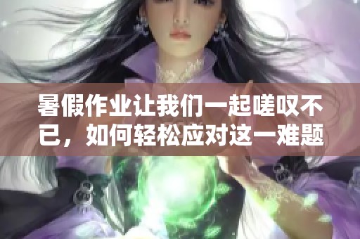暑假作业让我们一起嗟叹不已，如何轻松应对这一难题