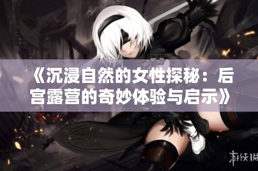 《沉浸自然的女性探秘：后宫露营的奇妙体验与启示》