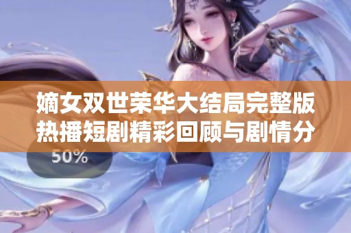 嫡女双世荣华大结局完整版热播短剧精彩回顾与剧情分析