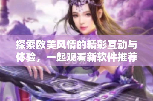 探索欧美风情的精彩互动与体验，一起观看新软件推荐