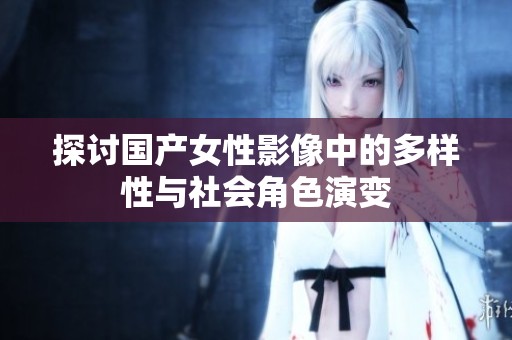 探讨国产女性影像中的多样性与社会角色演变