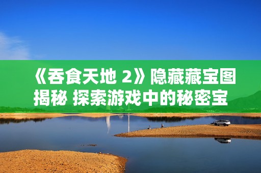 《吞食天地 2》隐藏藏宝图揭秘 探索游戏中的秘密宝藏位置