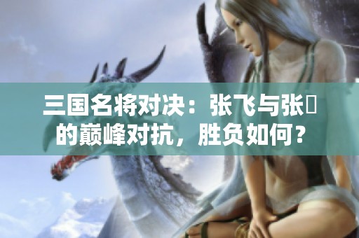 三国名将对决：张飞与张郃的巅峰对抗，胜负如何？