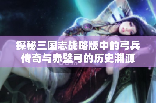探秘三国志战略版中的弓兵传奇与赤壁弓的历史渊源
