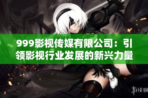 999影视传媒有限公司：引领影视行业发展的新兴力量