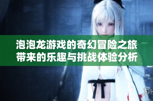 泡泡龙游戏的奇幻冒险之旅带来的乐趣与挑战体验分析