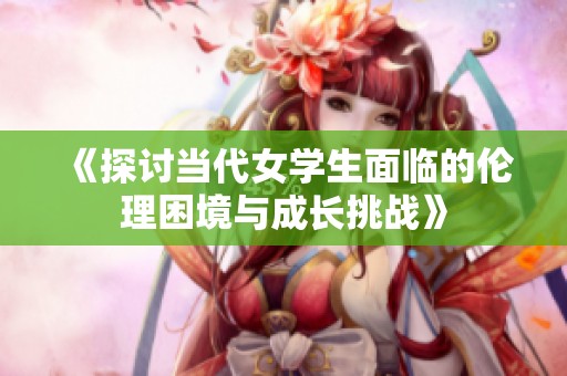 《探讨当代女学生面临的伦理困境与成长挑战》