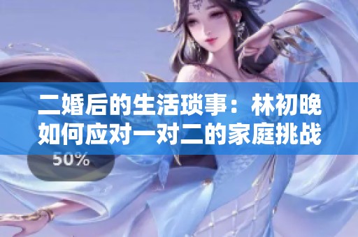 二婚后的生活琐事：林初晚如何应对一对二的家庭挑战与情感纠葛