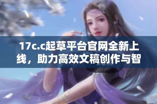 17c.c起草平台官网全新上线，助力高效文稿创作与智能写作服务