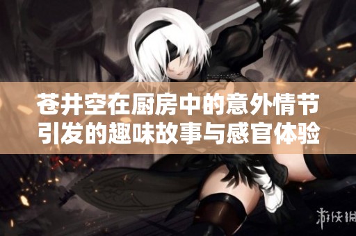 苍井空在厨房中的意外情节引发的趣味故事与感官体验解析