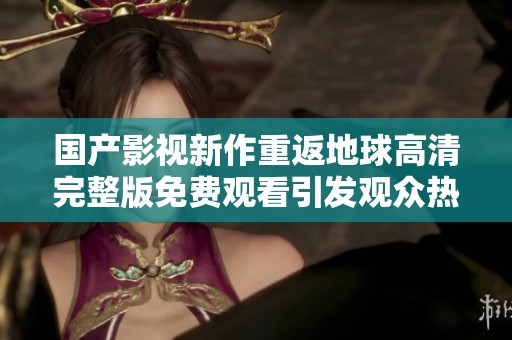 国产影视新作重返地球高清完整版免费观看引发观众热议与期待
