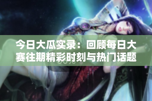 今日大瓜实录：回顾每日大赛往期精彩时刻与热门话题分析