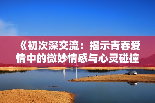 《初次深交流：揭示青春爱情中的微妙情感与心灵碰撞的韩剧故事》