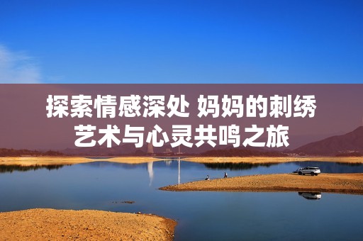 探索情感深处 妈妈的刺绣艺术与心灵共鸣之旅