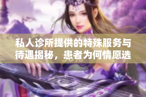 私人诊所提供的特殊服务与待遇揭秘，患者为何情愿选择这条路