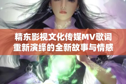 精东影视文化传媒MV歌词重新演绎的全新故事与情感交织的主题分析