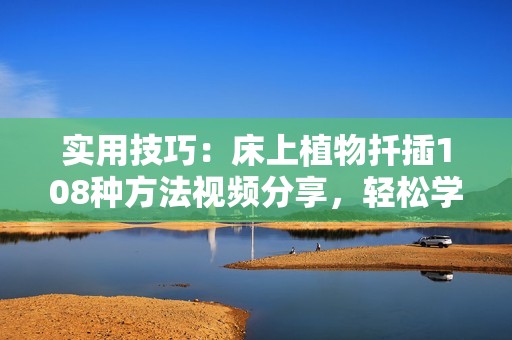 实用技巧：床上植物扦插108种方法视频分享，轻松学会家庭园艺